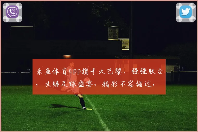 乐鱼体育app携手大巴黎，强强联合，共铸足球盛宴，精彩不容错过，合作共赢