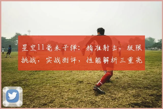 星空11毫米子弹：精准射击，极限挑战，实战测评，性能解析三重亮点