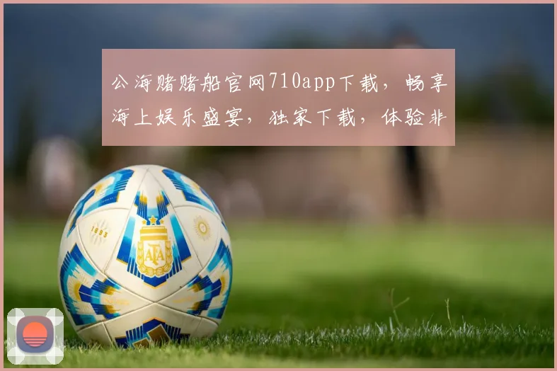 公海赌赌船官网710app下载，畅享海上娱乐盛宴，独家下载，体验非凡