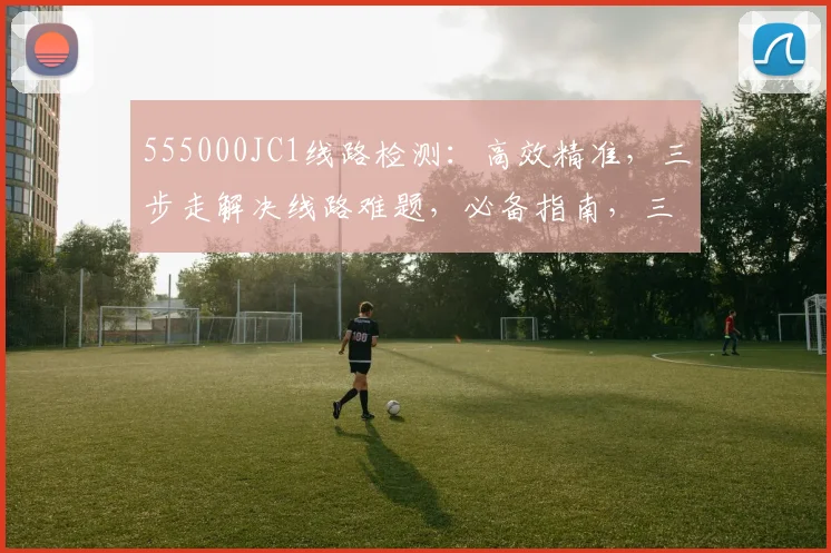 555000JC1线路检测：高效精准，三步走解决线路难题，必备指南，三重保障